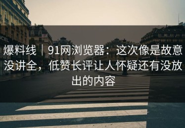 爆料线｜91网浏览器：这次像是故意没讲全，低赞长评让人怀疑还有没放出的内容
