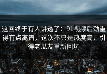 这回终于有人讲透了：91视频后劲重得有点离谱，这次不只是热度高，引得老瓜友重新回坑