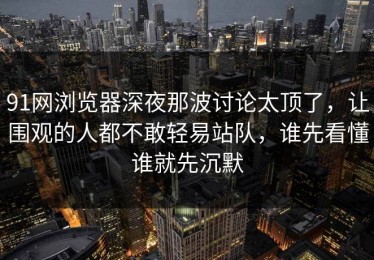 91网浏览器深夜那波讨论太顶了，让围观的人都不敢轻易站队，谁先看懂谁就先沉默