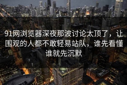 91网浏览器深夜那波讨论太顶了，让围观的人都不敢轻易站队，谁先看懂谁就先沉默