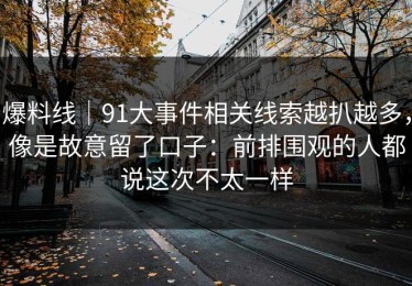 爆料线｜91大事件相关线索越扒越多，像是故意留了口子：前排围观的人都说这次不太一样
