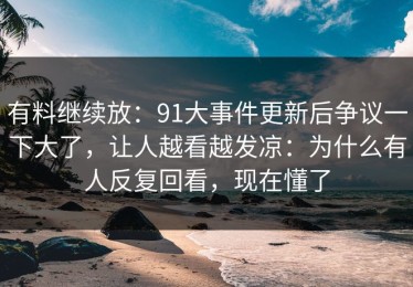 有料继续放：91大事件更新后争议一下大了，让人越看越发凉：为什么有人反复回看，现在懂了