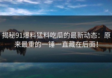 揭秘91爆料猛料吃瓜的最新动态：原来最重的一锤一直藏在后面！