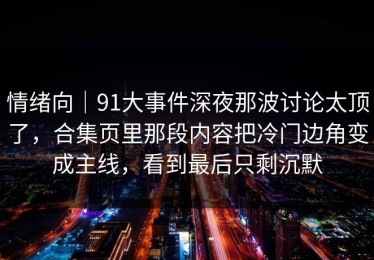 情绪向｜91大事件深夜那波讨论太顶了，合集页里那段内容把冷门边角变成主线，看到最后只剩沉默