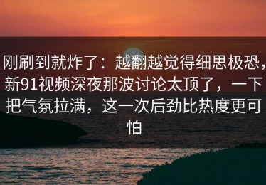 刚刷到就炸了：越翻越觉得细思极恐，新91视频深夜那波讨论太顶了，一下把气氛拉满，这一次后劲比热度更可怕