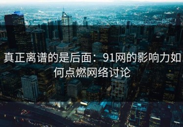真正离谱的是后面：91网的影响力如何点燃网络讨论