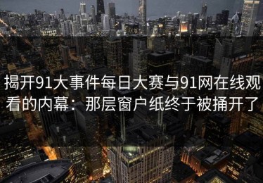 揭开91大事件每日大赛与91网在线观看的内幕：那层窗户纸终于被捅开了