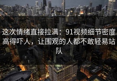 这次情绪直接拉满：91视频细节密度高得吓人，让围观的人都不敢轻易站队