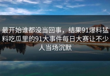 最开始谁都没当回事，结果91爆料猛料吃瓜里的91大事件每日大赛让不少人当场沉默