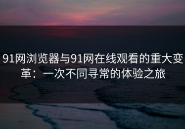 91网浏览器与91网在线观看的重大变革：一次不同寻常的体验之旅