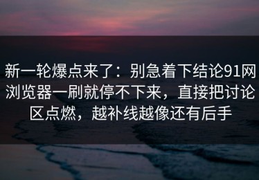 新一轮爆点来了：别急着下结论91网浏览器一刷就停不下来，直接把讨论区点燃，越补线越像还有后手