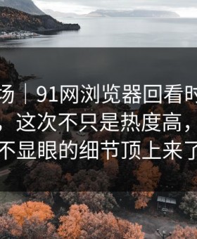 吃瓜现场｜91网浏览器回看时才发现不对劲，这次不只是热度高，把原本不显眼的细节顶上来了