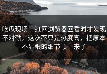 吃瓜现场｜91网浏览器回看时才发现不对劲，这次不只是热度高，把原本不显眼的细节顶上来了