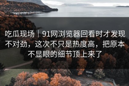 吃瓜现场｜91网浏览器回看时才发现不对劲，这次不只是热度高，把原本不显眼的细节顶上来了