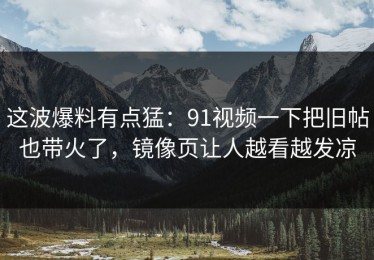 这波爆料有点猛：91视频一下把旧帖也带火了，镜像页让人越看越发凉