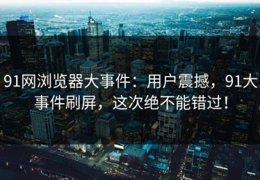 91网浏览器大事件：用户震撼，91大事件刷屏，这次绝不能错过！