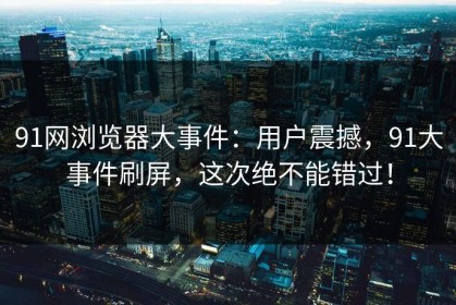 91网浏览器大事件：用户震撼，91大事件刷屏，这次绝不能错过！