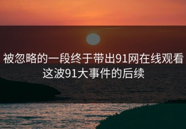 被忽略的一段终于带出91网在线观看这波91大事件的后续