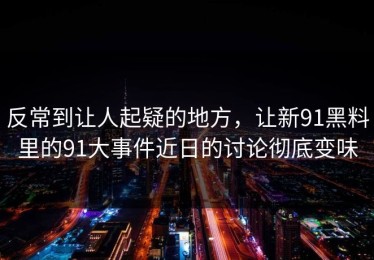 反常到让人起疑的地方，让新91黑料里的91大事件近日的讨论彻底变味