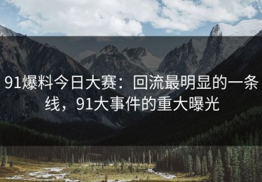 91爆料今日大赛：回流最明显的一条线，91大事件的重大曝光