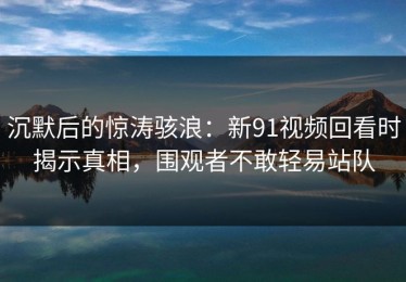 沉默后的惊涛骇浪：新91视频回看时揭示真相，围观者不敢轻易站队