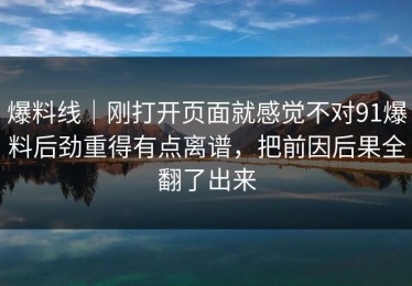爆料线｜刚打开页面就感觉不对91爆料后劲重得有点离谱，把前因后果全翻了出来
