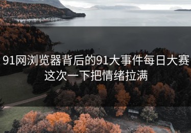 91网浏览器背后的91大事件每日大赛这次一下把情绪拉满
