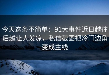 今天这条不简单：91大事件近日越往后越让人发凉，私信截图把冷门边角变成主线