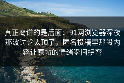 真正离谱的是后面：91网浏览器深夜那波讨论太顶了，匿名投稿里那段内容让原帖的情绪瞬间拐弯