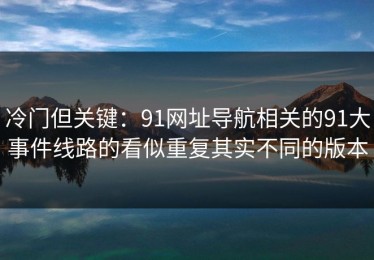 冷门但关键：91网址导航相关的91大事件线路的看似重复其实不同的版本