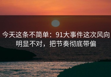 今天这条不简单：91大事件这次风向明显不对，把节奏彻底带偏