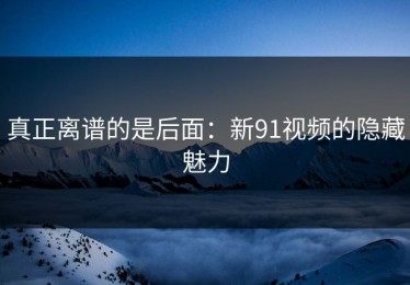 真正离谱的是后面：新91视频的隐藏魅力