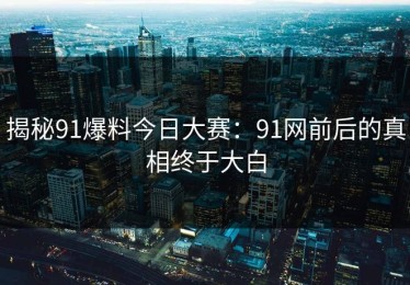 揭秘91爆料今日大赛：91网前后的真相终于大白