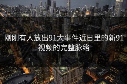 刚刚有人放出91大事件近日里的新91视频的完整脉络