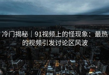 冷门揭秘｜91视频上的怪现象：最热的视频引发讨论区风波