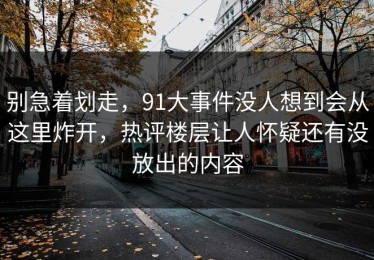 别急着划走，91大事件没人想到会从这里炸开，热评楼层让人怀疑还有没放出的内容