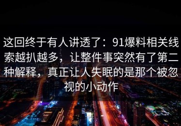 这回终于有人讲透了：91爆料相关线索越扒越多，让整件事突然有了第二种解释，真正让人失眠的是那个被忽视的小动作