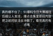 真的绷不住了：91爆料今日大赛越往后越让人发凉，爆点合集里那段内容把之前的说法全冲散了，看完真的有点堵