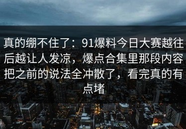 真的绷不住了：91爆料今日大赛越往后越让人发凉，爆点合集里那段内容把之前的说法全冲散了，看完真的有点堵