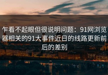 乍看不起眼但很说明问题：91网浏览器相关的91大事件近日的线路更新前后的差别