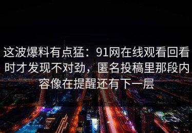 这波爆料有点猛：91网在线观看回看时才发现不对劲，匿名投稿里那段内容像在提醒还有下一层