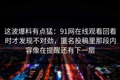 这波爆料有点猛：91网在线观看回看时才发现不对劲，匿名投稿里那段内容像在提醒还有下一层