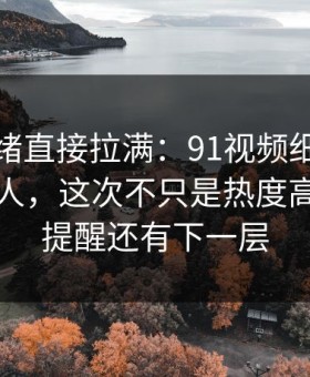 这次情绪直接拉满：91视频细节密度高得吓人，这次不只是热度高，像在提醒还有下一层