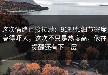 这次情绪直接拉满：91视频细节密度高得吓人，这次不只是热度高，像在提醒还有下一层