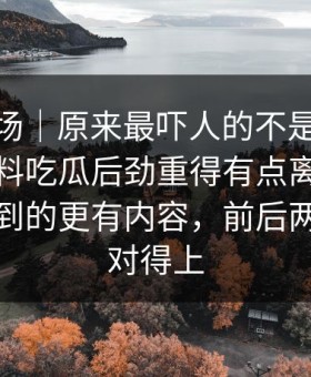吃瓜现场｜原来最吓人的不是表面91爆料猛料吃瓜后劲重得有点离谱，比表面看到的更有内容，前后两段根本对得上