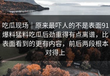 吃瓜现场｜原来最吓人的不是表面91爆料猛料吃瓜后劲重得有点离谱，比表面看到的更有内容，前后两段根本对得上