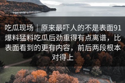 吃瓜现场｜原来最吓人的不是表面91爆料猛料吃瓜后劲重得有点离谱，比表面看到的更有内容，前后两段根本对得上