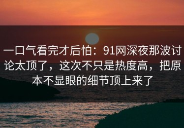 一口气看完才后怕：91网深夜那波讨论太顶了，这次不只是热度高，把原本不显眼的细节顶上来了