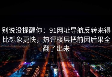别说没提醒你：91网址导航反转来得比想象更快，热评楼层把前因后果全翻了出来