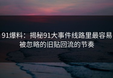 91爆料：揭秘91大事件线路里最容易被忽略的旧贴回流的节奏